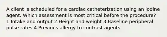 A client is scheduled for a cardiac catheterization using an iodine agent. Which assessment is most critical before the procedure? 1.Intake and output 2.Height and weight 3.Baseline peripheral pulse rates 4.Previous allergy to contrast agents