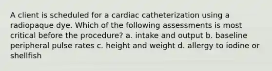 A client is scheduled for a cardiac catheterization using a radiopaque dye. Which of the following assessments is most critical before the procedure? a. intake and output b. baseline peripheral pulse rates c. height and weight d. allergy to iodine or shellfish