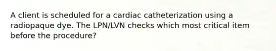 A client is scheduled for a cardiac catheterization using a radiopaque dye. The LPN/LVN checks which most critical item before the procedure?