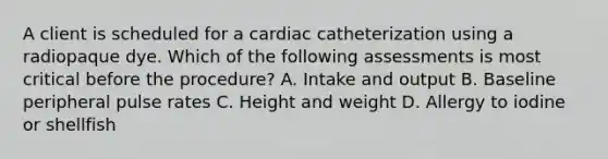 A client is scheduled for a cardiac catheterization using a radiopaque dye. Which of the following assessments is most critical before the procedure? A. Intake and output B. Baseline peripheral pulse rates C. Height and weight D. Allergy to iodine or shellfish