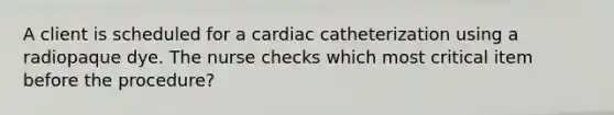 A client is scheduled for a cardiac catheterization using a radiopaque dye. The nurse checks which most critical item before the procedure?