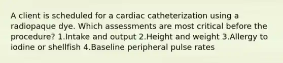 A client is scheduled for a cardiac catheterization using a radiopaque dye. Which assessments are most critical before the procedure? 1.Intake and output 2.Height and weight 3.Allergy to iodine or shellfish 4.Baseline peripheral pulse rates