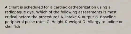 A client is scheduled for a cardiac catheterization using a radiopaque dye. Which of the following assessments is most critical before the procedure? A. Intake & output B. Baseline peripheral pulse rates C. Height & weight D. Allergy to iodine or shellfish