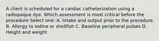 A client is scheduled for a cardiac catheterization using a radiopaque dye. Which assessment is most critical before the procedure Select one: A. Intake and output prior to the procedure B. Allergy to iodine or shellfish C. Baseline peripheral pulses D. Height and weight