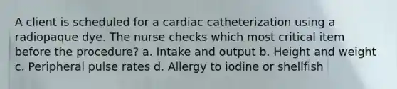 A client is scheduled for a cardiac catheterization using a radiopaque dye. The nurse checks which most critical item before the procedure? a. Intake and output b. Height and weight c. Peripheral pulse rates d. Allergy to iodine or shellfish