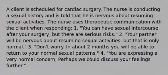 A client is scheduled for cardiac surgery. The nurse is conducting a sexual history and is told that he is nervous about resuming sexual activities. The nurse uses <a href='https://www.questionai.com/knowledge/kzaJjOKYgA-therapeutic-communication' class='anchor-knowledge'>therapeutic communication</a> with the client when responding: 1. "You can have sexual intercourse after your surgery, but there are serious risks." 2. "Your partner will be nervous about resuming sexual activities, but that is only normal." 3. "Don't worry. In about 2 months you will be able to return to your normal sexual patterns." 4. "You are expressing a very normal concern, Perhaps we could discuss your feelings further."