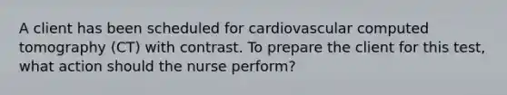 A client has been scheduled for cardiovascular computed tomography (CT) with contrast. To prepare the client for this test, what action should the nurse perform?