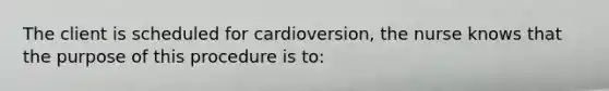 The client is scheduled for cardioversion, the nurse knows that the purpose of this procedure is to: