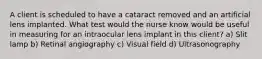 A client is scheduled to have a cataract removed and an artificial lens implanted. What test would the nurse know would be useful in measuring for an intraocular lens implant in this client? a) Slit lamp b) Retinal angiography c) Visual field d) Ultrasonography