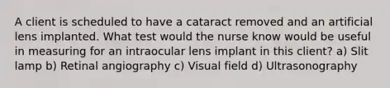 A client is scheduled to have a cataract removed and an artificial lens implanted. What test would the nurse know would be useful in measuring for an intraocular lens implant in this client? a) Slit lamp b) Retinal angiography c) Visual field d) Ultrasonography