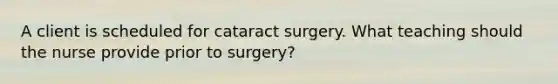 A client is scheduled for cataract surgery. What teaching should the nurse provide prior to surgery?