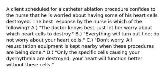 A client scheduled for a catheter ablation procedure confides to the nurse that he is worried about having some of his heart cells destroyed. The best response by the nurse is which of the following? A.) "The doctor knows best; just let her worry about which heart cells to destroy." B.) "Everything will turn out fine; do not worry about your heart cells." C.) "Don't worry. All resuscitation equipment is kept nearby when these procedures are being done." D.) "Only the specific cells causing your dysrhythmia are destroyed; your heart will function better without these cells."