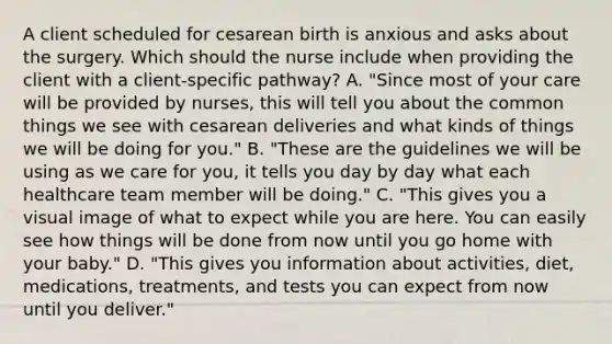 A client scheduled for cesarean birth is anxious and asks about the surgery. Which should the nurse include when providing the client with a​ client-specific pathway? A. ​"Since most of your care will be provided by​ nurses, this will tell you about the common things we see with cesarean deliveries and what kinds of things we will be doing for​ you." B. ​"These are the guidelines we will be using as we care for​ you, it tells you day by day what each healthcare team member will be​ doing." C. ​"This gives you a visual image of what to expect while you are here. You can easily see how things will be done from now until you go home with your​ baby." D. ​"This gives you information about​ activities, diet,​ medications, treatments, and tests you can expect from now until you​ deliver."