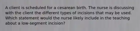 A client is scheduled for a cesarean birth. The nurse is discussing with the client the different types of incisions that may be used. Which statement would the nurse likely include in the teaching about a low-segment incision?