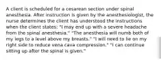 A client is scheduled for a cesarean section under spinal anesthesia. After instruction is given by the anesthesiologist, the nurse determines the client has understood the instructions when the client states: "I may end up with a severe headache from the spinal anesthesia." "The anesthesia will numb both of my legs to a level above my breasts." "I will need to lie on my right side to reduce vena cava compression." "I can continue sitting up after the spinal is given."