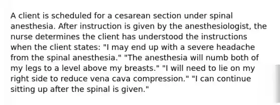 A client is scheduled for a cesarean section under spinal anesthesia. After instruction is given by the anesthesiologist, the nurse determines the client has understood the instructions when the client states: "I may end up with a severe headache from the spinal anesthesia." "The anesthesia will numb both of my legs to a level above my breasts." "I will need to lie on my right side to reduce vena cava compression." "I can continue sitting up after the spinal is given."