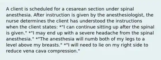 A client is scheduled for a cesarean section under spinal anesthesia. After instruction is given by the anesthesiologist, the nurse determines the client has understood the instructions when the client states: *"I can continue sitting up after the spinal is given." *"I may end up with a severe headache from the spinal anesthesia." *"The anesthesia will numb both of my legs to a level above my breasts." *"I will need to lie on my right side to reduce vena cava compression."