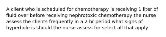 A client who is scheduled for chemotherapy is receiving 1 liter of fluid over before receiving nephrotoxic chemotherapy the nurse assess the clients frequently in a 2 hr period what signs of hyperbole is should the nurse assess for select all that apply