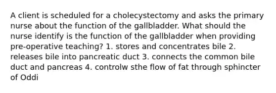 A client is scheduled for a cholecystectomy and asks the primary nurse about the function of the gallbladder. What should the nurse identify is the function of the gallbladder when providing pre-operative teaching? 1. stores and concentrates bile 2. releases bile into pancreatic duct 3. connects the common bile duct and pancreas 4. controlw sthe flow of fat through sphincter of Oddi