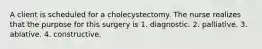 A client is scheduled for a cholecystectomy. The nurse realizes that the purpose for this surgery is 1. diagnostic. 2. palliative. 3. ablative. 4. constructive.