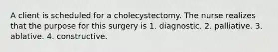 A client is scheduled for a cholecystectomy. The nurse realizes that the purpose for this surgery is 1. diagnostic. 2. palliative. 3. ablative. 4. constructive.