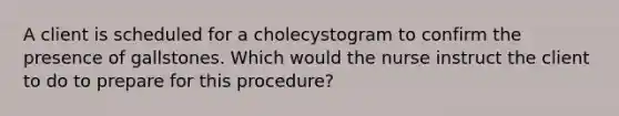 A client is scheduled for a cholecystogram to confirm the presence of gallstones. Which would the nurse instruct the client to do to prepare for this procedure?