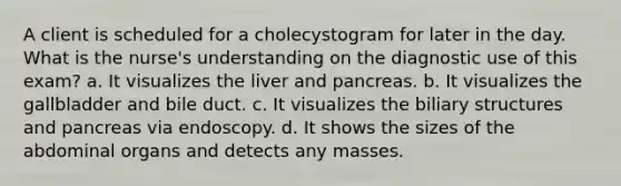 A client is scheduled for a cholecystogram for later in the day. What is the nurse's understanding on the diagnostic use of this exam? a. It visualizes the liver and pancreas. b. It visualizes the gallbladder and bile duct. c. It visualizes the biliary structures and pancreas via endoscopy. d. It shows the sizes of the abdominal organs and detects any masses.