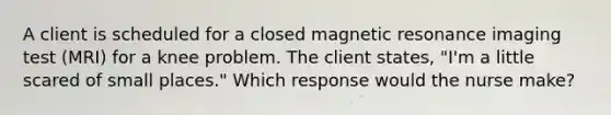 A client is scheduled for a closed magnetic resonance imaging test (MRI) for a knee problem. The client states, "I'm a little scared of small places." Which response would the nurse make?