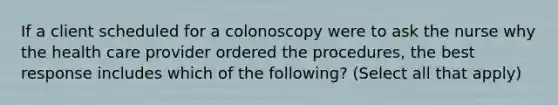 If a client scheduled for a colonoscopy were to ask the nurse why the health care provider ordered the procedures, the best response includes which of the following? (Select all that apply)