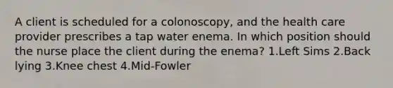 A client is scheduled for a colonoscopy, and the health care provider prescribes a tap water enema. In which position should the nurse place the client during the enema? 1.Left Sims 2.Back lying 3.Knee chest 4.Mid-Fowler