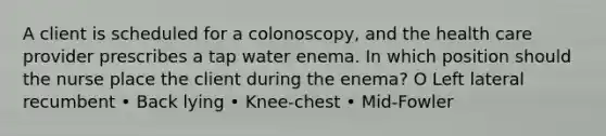 A client is scheduled for a colonoscopy, and the health care provider prescribes a tap water enema. In which position should the nurse place the client during the enema? O Left lateral recumbent • Back lying • Knee-chest • Mid-Fowler