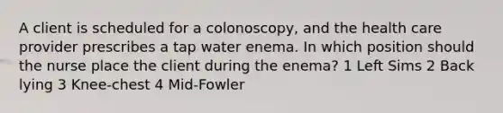 A client is scheduled for a colonoscopy, and the health care provider prescribes a tap water enema. In which position should the nurse place the client during the enema? 1 Left Sims 2 Back lying 3 Knee-chest 4 Mid-Fowler