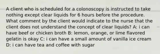 A client who is scheduled for a colonoscopy is instructed to take nothing except clear liquids for 6 hours before the procedure. What comment by the client would indicate to the nurse that the client does not understand the concept of clear liquids? A: i can have beef or chicken broth B: lemon, orange, or lime flavored gelatin is okay C: i can have a small amount of vanilla ice cream D: i can have tea and coffee with sugar