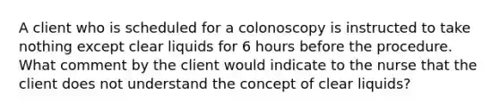 A client who is scheduled for a colonoscopy is instructed to take nothing except clear liquids for 6 hours before the procedure. What comment by the client would indicate to the nurse that the client does not understand the concept of clear liquids?