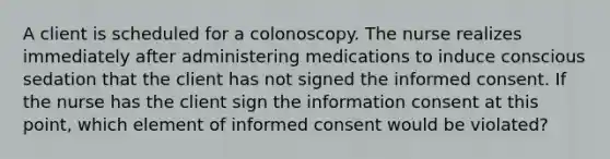 A client is scheduled for a colonoscopy. The nurse realizes immediately after administering medications to induce conscious sedation that the client has not signed the informed consent. If the nurse has the client sign the information consent at this point, which element of informed consent would be violated?