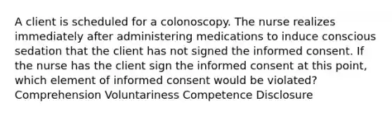 A client is scheduled for a colonoscopy. The nurse realizes immediately after administering medications to induce conscious sedation that the client has not signed the informed consent. If the nurse has the client sign the informed consent at this point, which element of informed consent would be violated? Comprehension Voluntariness Competence Disclosure