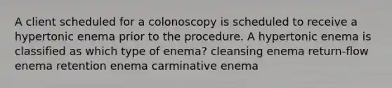 A client scheduled for a colonoscopy is scheduled to receive a hypertonic enema prior to the procedure. A hypertonic enema is classified as which type of enema? cleansing enema return-flow enema retention enema carminative enema