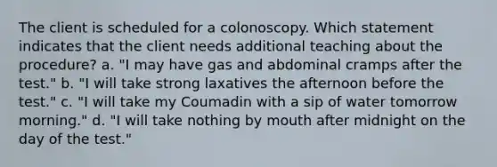 The client is scheduled for a colonoscopy. Which statement indicates that the client needs additional teaching about the procedure? a. "I may have gas and abdominal cramps after the test." b. "I will take strong laxatives the afternoon before the test." c. "I will take my Coumadin with a sip of water tomorrow morning." d. "I will take nothing by mouth after midnight on the day of the test."