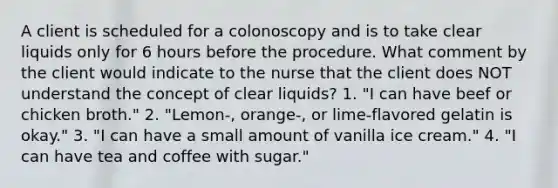 A client is scheduled for a colonoscopy and is to take clear liquids only for 6 hours before the procedure. What comment by the client would indicate to the nurse that the client does NOT understand the concept of clear liquids? 1. "I can have beef or chicken broth." 2. "Lemon-, orange-, or lime-flavored gelatin is okay." 3. "I can have a small amount of vanilla ice cream." 4. "I can have tea and coffee with sugar."