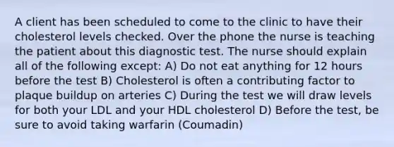 A client has been scheduled to come to the clinic to have their cholesterol levels checked. Over the phone the nurse is teaching the patient about this diagnostic test. The nurse should explain all of the following except: A) Do not eat anything for 12 hours before the test B) Cholesterol is often a contributing factor to plaque buildup on arteries C) During the test we will draw levels for both your LDL and your HDL cholesterol D) Before the test, be sure to avoid taking warfarin (Coumadin)