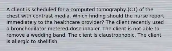 A client is scheduled for a computed tomography (CT) of the chest with contrast media. Which finding should the nurse report immediately to the healthcare provider? The client recently used a bronchodilator metered-dose inhaler. The client is not able to remove a wedding band. The client is claustrophobic. The client is allergic to shellfish.