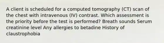 A client is scheduled for a computed tomography (CT) scan of the chest with intravenous (IV) contrast. Which assessment is the priority before the test is performed? Breath sounds Serum creatinine level Any allergies to betadine History of claustrophobia