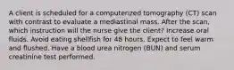 A client is scheduled for a computerized tomography (CT) scan with contrast to evaluate a mediastinal mass. After the scan, which instruction will the nurse give the client? Increase oral fluids. Avoid eating shellfish for 48 hours. Expect to feel warm and flushed. Have a blood urea nitrogen (BUN) and serum creatinine test performed.