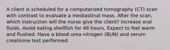 A client is scheduled for a computerized tomography (CT) scan with contrast to evaluate a mediastinal mass. After the scan, which instruction will the nurse give the client? Increase oral fluids. Avoid eating shellfish for 48 hours. Expect to feel warm and flushed. Have a blood urea nitrogen (BUN) and serum creatinine test performed.