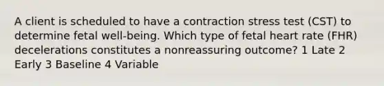 A client is scheduled to have a contraction stress test (CST) to determine fetal well-being. Which type of fetal heart rate (FHR) decelerations constitutes a nonreassuring outcome? 1 Late 2 Early 3 Baseline 4 Variable