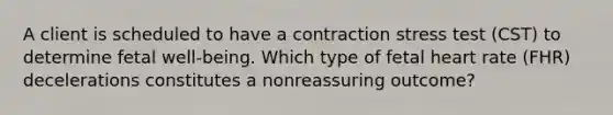 A client is scheduled to have a contraction stress test (CST) to determine fetal well-being. Which type of fetal heart rate (FHR) decelerations constitutes a nonreassuring outcome?