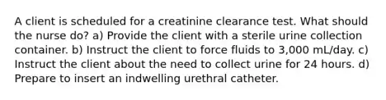 A client is scheduled for a creatinine clearance test. What should the nurse do? a) Provide the client with a sterile urine collection container. b) Instruct the client to force fluids to 3,000 mL/day. c) Instruct the client about the need to collect urine for 24 hours. d) Prepare to insert an indwelling urethral catheter.