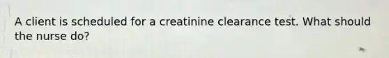 A client is scheduled for a creatinine clearance test. What should the nurse do?