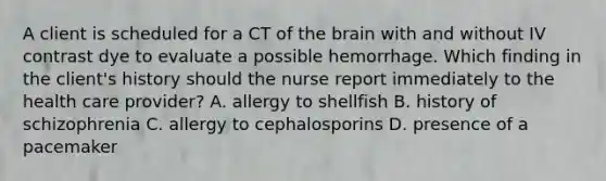 A client is scheduled for a CT of the brain with and without IV contrast dye to evaluate a possible hemorrhage. Which finding in the client's history should the nurse report immediately to the health care provider? A. allergy to shellfish B. history of schizophrenia C. allergy to cephalosporins D. presence of a pacemaker