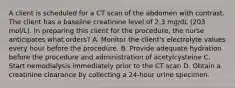 A client is scheduled for a CT scan of the abdomen with contrast. The client has a baseline creatinine level of 2.3 mg/dL (203 mol/L). In preparing this client for the procedure, the nurse anticipates what orders? A. Monitor the client's electrolyte values every hour before the procedure. B. Provide adequate hydration before the procedure and administration of acetylcysteine C. Start hemodialysis immediately prior to the CT scan D. Obtain a creatinine clearance by collecting a 24-hour urine specimen.